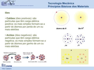 Vítor Caetano
Tecnologia Mecânica
Princípios Básicos dos Materiais
Iões
• Catiões (iões positivos): são
partículas que têm carga elétrica
positiva; os mais simples formam-se a
partir de átomos por perda de um ou
mais eletrões
• Aniões (iões negativos): são
partículas que têm carga elétrica
negativa; os mais simples formam-se a
partir de átomos por ganho de um ou
mais eletrões
 