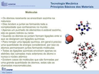 Vítor Caetano
Tecnologia Mecânica
Princípios Básicos dos Materiais
Moléculas
• Os átomos raramente se encontram sozinho na
natureza
• Eles tendem a juntar-se formando toda a
complexidade que conhecemos no mundo
• Apenas um punhado de elementos é estável sozinho,
são os gases nobres ou raros
• Quando os átomos se juntam formam ligações ente si
que se designam por ligações químicas
• Para romper uma ligação química, em geral é preciso
uma quantidade de energia considerável, por isso os
átomos permanecem juntos formando moléculas
• Todas as ligações químicas envolvem apenas os
eletrões das camadas mais exteriores do átomo e
nunca o núcleo atómico
• Existem casos de moléculas que são formadas por
uma grande quantidade de átomos, estas são as
chamadas macromoléculas.
 