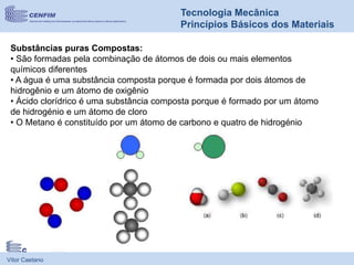 Vítor Caetano
Tecnologia Mecânica
Princípios Básicos dos Materiais
Substâncias puras Compostas:
• São formadas pela combinação de átomos de dois ou mais elementos
químicos diferentes
• A água é uma substância composta porque é formada por dois átomos de
hidrogênio e um átomo de oxigênio
• Ácido clorídrico é uma substância composta porque é formado por um átomo
de hidrogénio e um átomo de cloro
• O Metano é constituído por um átomo de carbono e quatro de hidrogénio
 