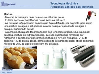 Mistura:
• Material formada por duas ou mais substâncias puras
• É difícil encontrar substâncias puras livres na natureza
• As misturas, não possuem composição fixa e definida, por exemplo, para obter
uma mistura de água e sal pode-se colocar qualquer quantidade de água e
qualquer quantidade de sal
• Algumas misturas são tão importantes que têm nome próprio. São exemplos:
gasolina, mistura de hidrocarbonetos, que são substâncias formadas por
hidrogênio e carbono; ar atmosférico, mistura de 78% de nitrogênio, 21% de
oxigênio, 1% de outros gases, como o dióxido de carbono; álcool etílico comercial,
mistura de 96% de álcool etílico com 4% de água.
Vítor Caetano
Tecnologia Mecânica
Princípios Básicos dos Materiais
 