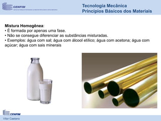 Vítor Caetano
Tecnologia Mecânica
Princípios Básicos dos Materiais
Mistura Homogênea:
• É formada por apenas uma fase.
• Não se consegue diferenciar as substâncias misturadas.
• Exemplos: água com sal; água com álcool etílico; água com acetona; água com
açúcar; água com sais minerais
 