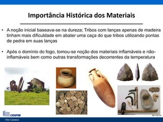 Importância Histórica dos Materiais
Vítor Caetano 3IMP CON 018
• A noção inicial baseava-se na dureza; Tribos com lanças apenas de madeira
tinham mais dificuldade em abater uma caça do que tribos utilizando pontas
de pedra em suas lanças
• Após o domínio do fogo, tomou-se noção dos materiais inflamáveis e não-
inflamáveis bem como outras transformações decorrentes da temperatura
Vítor Caetano
 