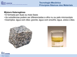 Vítor Caetano
Tecnologia Mecânica
Princípios Básicos dos Materiais
Mistura Heterogênea
• É formada por duas ou mais fases
• As substâncias podem ser diferenciadas a olho nu ou pelo microscópio
• Exemplos: água com óleo; granito; água com enxofre; água, areia e óleo.
 