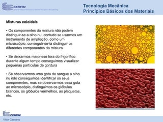 Vítor Caetano
Tecnologia Mecânica
Princípios Básicos dos Materiais
Misturas coloidais
• Os componentes da mistura não podem
distinguir-se a olho nu, contudo se usarmos um
instrumento de ampliação, como um
microscópio, conseguir-se-ia distinguir os
diferentes componentes da mistura
• Se deixarmos maionese fora do frigorífico
durante algum tempo conseguimos visualizar
pequenas partículas de gordura
• Se observarmos uma gota de sangue a olho
nu não conseguimos identificar os seus
componentes, mas se observarmos essa gota
ao microscópio, distinguimos os glóbulos
brancos, os glóbulos vermelhos, as plaquetas,
etc.
 