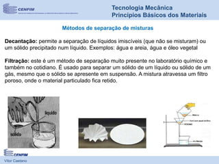 Vítor Caetano
Tecnologia Mecânica
Princípios Básicos dos Materiais
Métodos de separação de misturas
Decantação: permite a separação de líquidos imiscíveis (que não se misturam) ou
um sólido precipitado num líquido. Exemplos: água e areia, água e óleo vegetal
Filtração: este é um método de separação muito presente no laboratório químico e
também no cotidiano. É usado para separar um sólido de um líquido ou sólido de um
gás, mesmo que o sólido se apresente em suspensão. A mistura atravessa um filtro
poroso, onde o material particulado fica retido.
 