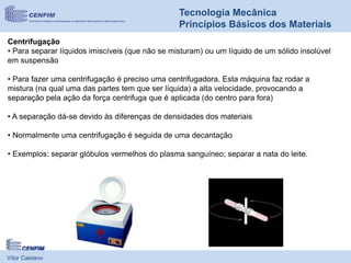 Vítor Caetano
Tecnologia Mecânica
Princípios Básicos dos Materiais
Centrifugação
• Para separar líquidos imiscíveis (que não se misturam) ou um líquido de um sólido insolúvel
em suspensão
• Para fazer uma centrifugação é preciso uma centrifugadora. Esta máquina faz rodar a
mistura (na qual uma das partes tem que ser líquida) a alta velocidade, provocando a
separação pela ação da força centrifuga que é aplicada (do centro para fora)
• A separação dá-se devido às diferenças de densidades dos materiais
• Normalmente uma centrifugação é seguida de uma decantação
• Exemplos: separar glóbulos vermelhos do plasma sanguíneo; separar a nata do leite.
 