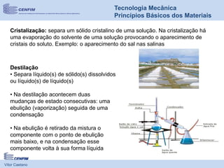 Vítor Caetano
Tecnologia Mecânica
Princípios Básicos dos Materiais
Cristalização: separa um sólido cristalino de uma solução. Na cristalização há
uma evaporação do solvente de uma solução provocando o aparecimento de
cristais do soluto. Exemplo: o aparecimento do sal nas salinas
Destilação
• Separa líquido(s) de sólido(s) dissolvidos
ou líquido(s) de líquido(s)
• Na destilação acontecem duas
mudanças de estado consecutivas: uma
ebulição (vaporização) seguida de uma
condensação
• Na ebulição é retirado da mistura o
componente com o ponto de ebulição
mais baixo, e na condensação esse
componente volta à sua forma líquida
 