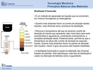 Vítor Caetano
Tecnologia Mecânica
Princípios Básicos dos Materiais
Destilação Fracionada
• É um método de separação de líquidos que se encontram
em mistura homogênea ou heterogênea
• Quanto mais distantes forem os pontos de ebulição destes
líquidos, mais eficiente será o processo de destilação
• Eleva-se a temperatura até que se alcance o ponto de
ebulição do líquido que apresente valor mais baixo para esta
característica e aguarda-se, controlando a temperatura, a
completa destilação deste. Posteriormente, permite-se que a
temperatura se eleve até o ponto de ebulição do segundo
líquido. Quanto mais próximos forem os pontos de ebulição
dos líquidos, menor o grau de pureza das frações destiladas
• A destilação fracionada é usada na obtenção das diversas
frações do petróleo. Nos alambiques, este tipo de destilação é
usado na obtenção de bebidas como a aguardente.
 