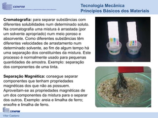 Vítor Caetano
Tecnologia Mecânica
Princípios Básicos dos Materiais
Cromatografia: para separar substâncias com
diferentes solubilidades num determinado soluto.
Na cromatografia uma mistura é arrastada (por
um solvente apropriado) num meio poroso e
absorvente. Como diferentes substâncias têm
diferentes velocidades de arrastamento num
determinado solvente, ao fim de algum tempo há
uma separação dos constituintes da mistura. Este
processo é normalmente usado para pequenas
quantidades de amostra. Exemplo: separação
dos componentes de uma tinta.
Separação Magnética: consegue separar
componentes que tenham propriedades
magnéticas dos que não as possuem.
Aproveitam-se as propriedades magnéticas de
um dos componentes da mistura para o separar
dos outros. Exemplo: areia e limalha de ferro;
enxofre e limalha de ferro.
 