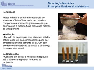Vítor Caetano
Tecnologia Mecânica
Princípios Básicos dos Materiais
Peneiração
• Este método é usado na separação de
sistemas sólido-sólido, onde um dos dois
componentes apresente granulometria que
permita que o mesmo fique preso nas malhas
de uma peneira
Ventilação
• Método de separação para sistemas sólido-
sólido, onde um dos componentes pode ser
arrastado por uma corrente de ar. Um bom
exemplo é a separação da casca e do caroço
do amendoim torrado
Sedimentação
• Consiste em deixar a mistura em repouso
até o sólido se depositar no fundo do
recipiente
 