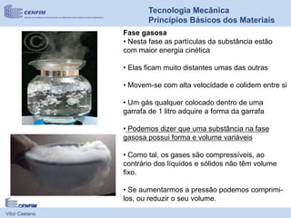Vítor Caetano
Tecnologia Mecânica
Princípios Básicos dos Materiais
Fase gasosa
• Nesta fase as partículas da substância estão
com maior energia cinética
• Elas ficam muito distantes umas das outras
• Movem-se com alta velocidade e colidem entre si
• Um gás qualquer colocado dentro de uma
garrafa de 1 litro adquire a forma da garrafa
• Podemos dizer que uma substância na fase
gasosa possui forma e volume variáveis
• Como tal, os gases são compressíveis, ao
contrário dos líquidos e sólidos não têm volume
fixo.
• Se aumentarmos a pressão podemos comprimi-
los, ou reduzir o seu volume.
 