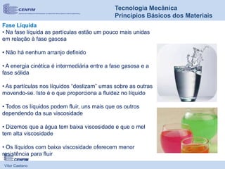 Vítor Caetano
Tecnologia Mecânica
Princípios Básicos dos Materiais
Fase Líquida
• Na fase líquida as partículas estão um pouco mais unidas
em relação à fase gasosa
• Não há nenhum arranjo definido
• A energia cinética é intermediária entre a fase gasosa e a
fase sólida
• As partículas nos líquidos “deslizam” umas sobre as outras
movendo-se. Isto é o que proporciona a fluidez no líquido
• Todos os líquidos podem fluir, uns mais que os outros
dependendo da sua viscosidade
• Dizemos que a água tem baixa viscosidade e que o mel
tem alta viscosidade
• Os líquidos com baixa viscosidade oferecem menor
resistência para fluir
 
