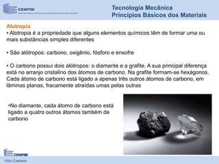 Vítor Caetano
Tecnologia Mecânica
Princípios Básicos dos Materiais
Alotropia
• Alotropia é a propriedade que alguns elementos químicos têm de formar uma ou
mais substâncias simples diferentes
• São alótropos: carbono, oxigênio, fósforo e enxofre
• O carbono possui dois alótropos: o diamante e a grafite. A sua principal diferença
está no arranjo cristalino dos átomos de carbono. Na grafite formam-se hexágonos.
Cada átomo de carbono está ligado a apenas três outros átomos de carbono, em
lâminas planas, fracamente atraídas umas pelas outras
•No diamante, cada átomo de carbono está
ligado a quatro outros átomos também de
carbono
 