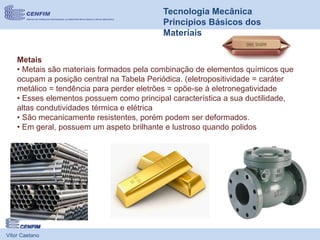 Vítor Caetano
Tecnologia Mecânica
Princípios Básicos dos
Materiais
Metais
• Metais são materiais formados pela combinação de elementos químicos que
ocupam a posição central na Tabela Periódica. (eletropositividade = caráter
metálico = tendência para perder eletrões = opõe-se à eletronegatividade
• Esses elementos possuem como principal característica a sua ductilidade,
altas condutividades térmica e elétrica
• São mecanicamente resistentes, porém podem ser deformados.
• Em geral, possuem um aspeto brilhante e lustroso quando polidos
 