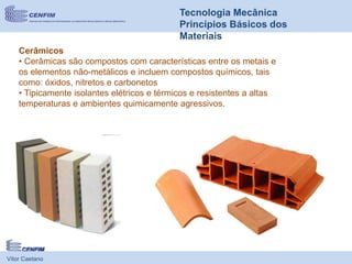 Vítor Caetano
Tecnologia Mecânica
Princípios Básicos dos
Materiais
Cerâmicos
• Cerâmicas são compostos com características entre os metais e
os elementos não-metálicos e incluem compostos químicos, tais
como: óxidos, nitretos e carbonetos
• Tipicamente isolantes elétricos e térmicos e resistentes a altas
temperaturas e ambientes quimicamente agressivos.
 