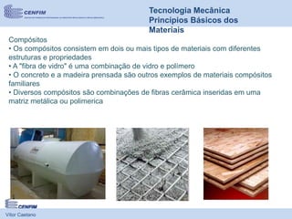 Vítor Caetano
Tecnologia Mecânica
Princípios Básicos dos
Materiais
Compósitos
• Os compósitos consistem em dois ou mais tipos de materiais com diferentes
estruturas e propriedades
• A "fibra de vidro" é uma combinação de vidro e polímero
• O concreto e a madeira prensada são outros exemplos de materiais compósitos
familiares
• Diversos compósitos são combinações de fibras cerâmica inseridas em uma
matriz metálica ou polimerica
 