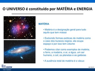 O UNIVERSO é constituído por MATÉRIA e ENERGIA
Vítor Caetano 7IMP CON 018
MATÉRIA
• Matéria é a designação geral para tudo
aquilo que tem massa
• Excluindo formas exóticas de matéria como
o caso dos buracos negros, ela ocupa
espaço e por isso tem volume
• Podemos citar como exemplos de matéria,
o ferro, a madeira, o ar, a água, um ser
humano, o sol, os planetas e as galáxias
• A ausência total de matéria é o vácuo
Vítor Caetano
 