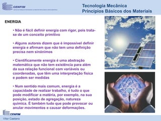 Vítor Caetano
Tecnologia Mecânica
Princípios Básicos dos Materiais
ENERGIA
• Não é fácil definir energia com rigor, pois trata-
se de um conceito primitivo
• Alguns autores dizem que é impossível definir
energia e afirmam que não tem uma definição
precisa nem sinónimos
• Cientificamente energia é uma abstração
matemática que não tem existência para além
da sua relação funcional com variáveis ou
coordenadas, que têm uma interpretação física
e podem ser medidas
• Num sentido mais comum, energia é a
capacidade de realizar trabalho, é tudo o que
pode modificar a matéria, por exemplo, na sua
posição, estado de agregação, natureza
química. É também tudo que pode provocar ou
anular movimentos e causar deformações.
 