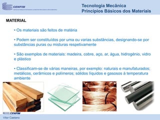 Vítor Caetano
Tecnologia Mecânica
Princípios Básicos dos Materiais
MATERIAL
• Os materiais são feitos de matéria
• Podem ser constituídos por uma ou varias substâncias, designando-se por
substâncias puras ou misturas respetivamente
• São exemplos de materiais: madeira, cobre, aço, ar, água, hidrogénio, vidro
e plástico
• Classificam-se de várias maneiras, por exemplo: naturais e manufaturados;
metálicos, cerâmicos e polímeros; sólidos líquidos e gasosos à temperatura
ambiente
 