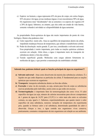 Constituição celular



   c) Espécie: no homem, a água representa 65% do peso do corpo; em certos fungos,
      83% do peso é de água; já nas medusas (águas-vivas) encontramos 98% de água.
      Os organismos mais "desidratados" são as sementes e os esporos de vegetais (10
      a 20% de água). Sabemos, no entanto, que eles estão em estado de vida latente,
      somente voltando à atividade se a disponibilidade de água aumentar.


    As propriedades físico-químicas da água são muito importantes do ponto de vista
biológico. Dentre elas podemos citar:
    a) Calor específico: muito alto. Atua no equilíbrio da temperatura dentro da célula,
       impedindo mudanças bruscas de temperatura, que afetam o metabolismo celular.
    b) Poder de dissolução: muito grande. É, por isso, considerada o solvente universal.
       Essa propriedade é muito importante, pois todas as reações químicas celulares
       ocorrem em solução. Além disso, a água é importante meio de transporte de
       substâncias dentro e fora das células.
    c) Tensão superficial: grande. Moléculas com cargas aderem fortemente às
       moléculas de água, o que permite a manutenção da estabilidade coloidal.



Sabendo isso, podemos deduzir quais as funções principais da água no organismo!!!

 a) Solvente universal - Atua como dissolvente da maioria das substâncias celulares. É o
    líquido em que estão dispersas as partículas da célula. É fundamental para as reações
    químicas que ocorrem no organismo.
 b) Transporte: transporta substâncias dentro ou fora das células.
 c) Excreção: é uma via de excreção, ou seja, arrasta para fora do corpo as substâncias
    nocivas produzidas pelo indivíduo, assim como as que estão em excesso.
 d) Termorregulação: é importante fator de termorregulação dos seres vivos. O calor
    específico da água (ou seja, número de calorias necessárias para elevar a temperatura
    de 1 grama de água de 14,5'C para (15,5'C) é o valor mais alto entre os solventes
    comuns, ou seja, igual a 1. Sabemos, experimentalmente, que quanto maior o calor
    específico de uma substância, menores variações de temperatura ela experimenta
    pois, quando se fornece calor a tal substância, determinada quantidade de calor é
    absorvida. Graças a isso, a água contida nos organismos vivos conserva,
    praticamente, constante a temperatura de tais organismos em relação ao seu ambiente.




                                            b- pronas
                                 1.3 – Movimento dos íons
                          1.4 Bases iônicas do potencial de repouso
                                    a – potencial de equilíbrio
Nathalia Fuga – CHE                                                          Página 2
                   b – permeabilidade iônica relativa ao potencial de repouso
                      2       Propriedades do potencial de ação
                        3      Condução do potencial de ação
 