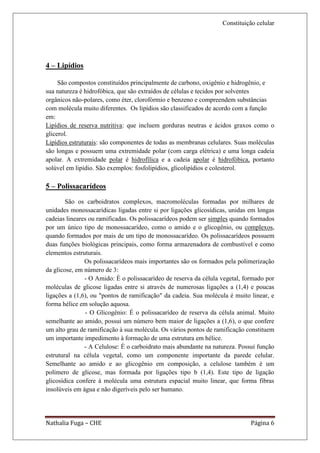 Constituição celular




4 – Lipídios

     São compostos constituídos principalmente de carbono, oxigênio e hidrogênio, e
sua natureza é hidrofóbica, que são extraídos de células e tecidos por solventes
orgânicos não-polares, como éter, clorofórmio e benzeno e compreendem substâncias
com molécula muito diferentes. Os lipídios são classificados de acordo com a função
em:
Lipídios de reserva nutritiva: que incluem gorduras neutras e ácidos graxos como o
glicerol.
Lipídios estruturais: são componentes de todas as membranas celulares. Suas moléculas
são longas e possuem uma extremidade polar (com carga elétrica) e uma longa cadeia
apolar. A extremidade polar é hidrofílica e a cadeia apolar é hidrofóbica, portanto
solúvel em lipídio. São exemplos: fosfolipídios, glicolipídios e colesterol.

5 – Polissacarídeos
        São os carboidratos complexos, macromoléculas formadas por milhares de
unidades monossacarídicas ligadas entre si por ligações glicosídicas, unidas em longas
cadeias lineares ou ramificadas. Os polissacarídeos podem ser simples quando formados
por um único tipo de monossacarídeo, como o amido e o glicogênio, ou complexos,
quando formados por mais de um tipo de monossacarídeo. Os polissacarídeos possuem
duas funções biológicas principais, como forma armazenadora de combustível e como
elementos estruturais.
               Os polissacarídeos mais importantes são os formados pela polimerização
da glicose, em número de 3:
               - O Amido: É o polissacarídeo de reserva da célula vegetal, formado por
moléculas de glicose ligadas entre si através de numerosas ligações a (1,4) e poucas
ligações a (1,6), ou "pontos de ramificação" da cadeia. Sua molécula é muito linear, e
forma hélice em solução aquosa.
               - O Glicogênio: É o polissacarídeo de reserva da célula animal. Muito
semelhante ao amido, possui um número bem maior de ligações a (1,6), o que confere
um alto grau de ramificação à sua molécula. Os vários pontos de ramificação constituem
um importante impedimento à formação de uma estrutura em hélice.
               - A Celulose: É o carboidrato mais abundante na natureza. Possui função
estrutural na célula vegetal, como um componente importante da parede celular.
Semelhante ao amido e ao glicogênio em composição, a celulose também é um
polímero de glicose, mas formada por ligações tipo b (1,4). Este tipo de ligação
glicosídica confere á molécula uma estrutura espacial muito linear, que forma fibras
insolúveis em água e não digeríveis pelo ser humano.




Nathalia Fuga – CHE                                                          Página 6
 