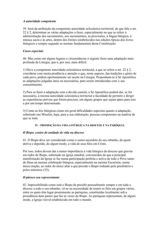 A autoridade competente
39. Será da atribuição da competente autoridade eclesiástica territorial, de que fala o art.
22 § 2, determinar as várias adaptações a fazer, especialmente no que se refere à
administração dos sacramentos, aos sacramentais, às procissões, à língua litúrgica, à
música sacra e às artes, dentro dos limites estabelecidos nas edições típicas dos livros
litúrgicos e sempre segundo as normas fundamentais desta Constituição.
Casos especiais
40. Mas como em alguns lugares e circunstâncias é urgente fazer uma adaptação mais
profunda da Liturgia, que é, por isso, mais difícil:
1) Deve a competente autoridade eclesiástica territorial, a que se refere o art. 22 § 2,
considerar com muita prudência e atenção o que, neste aspecto, das tradições e génio de
cada povo, poderá oportunamente ser aceite na Liturgia. Proponham-se à Sé Apostólica
as adaptações julgadas úteis ou necessárias, para serem introduzidas com o seu
consentimento.
2) Para se fazer a adaptação com a devida cautela, a Sé Apostólica poderá dar, se for
necessário, à mesma autoridade eclesiástica territorial a faculdade de permitir e dirigir
as experiências prévias que forem precisas, em alguns grupos que sejam aptos para isso
e por um tempo determinado.
3) Como as leis litúrgicas criam em geral dificuldades especiais quanto à adaptação,
sobretudo nas Missões, haja, para a sua elaboração, pessoas competentes na matéria de
que se trata.
IV - PROMOÇÃO DA VIDA LITÚRGICA NA DIOCESE E NA PARÓQUIA
O Bispo, centro de unidade de vida na diocese
41. O Bispo deve ser considerado como o sumo-sacerdote do seu rebanho, de quem
deriva e depende, de algum modo, a vida de seus fiéis em Cristo.
Por isso, todos devem dar a maior importância à vida litúrgica da diocese que gravita
em redor do Bispo, sobretudo na igreja catedral, convencidos de que a principal
manifestação da Igreja se faz numa participação perfeita e activa de todo o Povo santo
de Deus na mesma celebração litúrgica, especialmente na mesma Eucaristia, numa
única oração, ao redor do único altar a que preside o Bispo rodeado pelo presbitério e
pelos ministros (35).
O pároco seu representante
42. Impossibilitado como está o Bispo de presidir pessoalmente sempre e em toda a
diocese a todo o seu rebanho, vê-se na necessidade de reunir os fiéis em grupos vários,
entre os quais têm lugar proeminente as paróquias, constituídas localmente sob a
presidência dum pastor que faz as vezes do Bispo. As paróquias representam, de algum
modo, a Igreja visível estabelecida em todo o mundo.
 