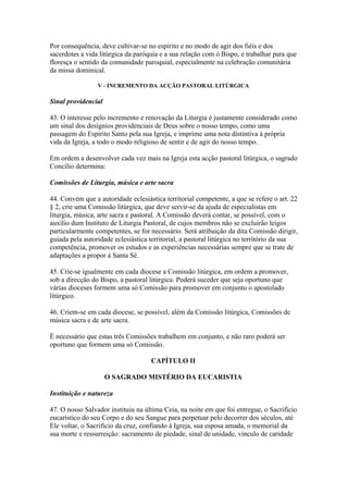 Por consequência, deve cultivar-se no espírito e no modo de agir dos fiéis e dos
sacerdotes a vida litúrgica da paróquia e a sua relação com ó Bispo, e trabalhar para que
floresça o sentido da comunidade paroquial, especialmente na celebração comunitária
da missa dominical.
V - INCREMENTO DA ACÇÃO PASTORAL LITÚRGICA
Sinal providencial
43. O interesse pelo incremento e renovação da Liturgia é justamente considerado como
um sinal dos desígnios providenciais de Deus sobre o nosso tempo, como uma
passagem do Espírito Santo pela sua Igreja, e imprime uma nota distintiva à própria
vida da Igreja, a todo o modo religioso de sentir e de agir do nosso tempo.
Em ordem a desenvolver cada vez mais na Igreja esta acção pastoral litúrgica, o sagrado
Concílio determina:
Comissões de Liturgia, música e arte sacra
44. Convém que a autoridade eclesiástica territorial competente, a que se refere o art. 22
§ 2, crie uma Comissão litúrgica, que deve servir-se da ajuda de especialistas em
liturgia, música, arte sacra e pastoral. A Comissão deverá contar, se possível, com o
auxílio dum Instituto de Liturgia Pastoral, de cujos membros não se excluirão leigos
particularmente competentes, se for necessário. Será atribuição da dita Comissão dirigir,
guiada pela autoridade eclesiástica territorial, a pastoral litúrgica no território da sua
competência, promover os estudos e as experiências necessárias sempre que se trate de
adaptações a propor à Santa Sé.
45. Crie-se igualmente em cada diocese a Comissão litúrgica, em ordem a promover,
sob a direcção do Bispo, a pastoral litúrgica. Poderá suceder que seja oportuno que
várias dioceses formem uma só Comissão para promover em conjunto o apostolado
litúrgico.
46. Criem-se em cada diocese, se possível, além da Comissão litúrgica, Comissões de
música sacra e de arte sacra.
É necessário que estas três Comissões trabalhem em conjunto, e não raro poderá ser
oportuno que formem uma só Comissão.
CAPÍTULO II
O SAGRADO MISTÉRIO DA EUCARISTIA
Instituição e natureza
47. O nosso Salvador instituiu na última Ceia, na noite em que foi entregue, o Sacrifício
eucarístico do seu Corpo e do seu Sangue para perpetuar pelo decorrer dos séculos, até
Ele voltar, o Sacrifício da cruz, confiando à Igreja, sua esposa amada, o memorial da
sua morte e ressurreição: sacramento de piedade, sinal de unidade, vínculo de caridade
 