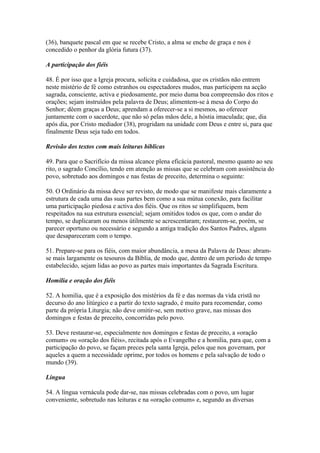 (36), banquete pascal em que se recebe Cristo, a alma se enche de graça e nos é
concedido o penhor da glória futura (37).
A participação dos fiéis
48. É por isso que a Igreja procura, solícita e cuidadosa, que os cristãos não entrem
neste mistério de fé como estranhos ou espectadores mudos, mas participem na acção
sagrada, consciente, activa e piedosamente, por meio duma boa compreensão dos ritos e
orações; sejam instruídos pela palavra de Deus; alimentem-se à mesa do Corpo do
Senhor; dêem graças a Deus; aprendam a oferecer-se a si mesmos, ao oferecer
juntamente com o sacerdote, que não só pelas mãos dele, a hóstia imaculada; que, dia
após dia, por Cristo mediador (38), progridam na unidade com Deus e entre si, para que
finalmente Deus seja tudo em todos.
Revisão dos textos com mais leituras bíblicas
49. Para que o Sacrifício da missa alcance plena eficácia pastoral, mesmo quanto ao seu
rito, o sagrado Concílio, tendo em atenção as missas que se celebram com assistência do
povo, sobretudo aos domingos e nas festas de preceito, determina o seguinte:
50. O Ordinário da missa deve ser revisto, de modo que se manifeste mais claramente a
estrutura de cada uma das suas partes bem como a sua mútua conexão, para facilitar
uma participação piedosa e activa dos fiéis. Que os ritos se simplifiquem, bem
respeitados na sua estrutura essencial; sejam omitidos todos os que, com o andar do
tempo, se duplicaram ou menos ùtilmente se acrescentaram; restaurem-se, porém, se
parecer oportuno ou necessário e segundo a antiga tradição dos Santos Padres, alguns
que desapareceram com o tempo.
51. Prepare-se para os fiéis, com maior abundância, a mesa da Palavra de Deus: abram-
se mais largamente os tesouros da Bíblia, de modo que, dentro de um período de tempo
estabelecido, sejam lidas ao povo as partes mais importantes da Sagrada Escritura.
Homilia e oração dos fiéis
52. A homilia, que é a exposição dos mistérios da fé e das normas da vida cristã no
decurso do ano litúrgico e a partir do texto sagrado, é muito para recomendar, como
parte da própria Liturgia; não deve omitir-se, sem motivo grave, nas missas dos
domingos e festas de preceito, concorridas pelo povo.
53. Deve restaurar-se, especialmente nos domingos e festas de preceito, a «oração
comum» ou «oração dos fiéis», recitada após o Evangelho e a homilia, para que, com a
participação do povo, se façam preces pela santa Igreja, pelos que nos governam, por
aqueles a quem a necessidade oprime, por todos os homens e pela salvação de todo o
mundo (39).
Língua
54. A língua vernácula pode dar-se, nas missas celebradas com o povo, um lugar
conveniente, sobretudo nas leituras e na «oração comum» e, segundo as diversas
 