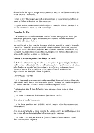 circunstâncias dos lugares, nas partes que pertencem ao povo, conforme o estabelecido
no art. 36 desta Constituição.
Tomem-se providências para que os fiéis possam rezar ou cantar, mesmo em latim, as
partes do Ordinário da missa que lhes competem.
Se algures parecer oportuno um uso mais amplo do vernáculo na missa, observe-se o
que fica determinado no art. 40 desta Constituição.
Comunhão dos fiéis
55. Recomenda-se vivamente um modo mais perfeito de participação na missa, que
consiste em que os fiéis, depois da comunhão do sacerdote, recebam do mesmo
Sacrifício, o Corpo do Senhor.
A comunhão sob as duas espécies, firmes os princípios dogmáticos estabelecidos pelo
Concílio de Trento (40), pode ser permitida, quer aos clérigos e religiosos, quer aos
leigos, nos casos a determinar pela Santa Sé e ao arbítrio do Bispo, como seria o caso
dos recém-ordenados na missa da ordenação, dos professos na missa da sua profissão
religiosa, dos neófitos na missa pós-baptismal.
Unidade da liturgia da palavra e da liturgia eucarística
56. Estão tão intimamente ligadas entre si as duas partes de que se compõe, de algum
modo, a missa - a liturgia da Palavra e a liturgia eucarística - que formam um só acto de
culto. Por isso, o sagrado Concilio exorta com veemência os pastores de almas a
instruirem bem os fiéis, na catequese, sobre o dever de ouvir a missa inteira,
especialmente nos domingos e festas de preceito.
Concelebração e seu rito
57. § 1. A concelebração, que manifesta bem a unidade do sacerdócio, tem sido prática
constante até ao dia de hoje, quer no Oriente quer no Ocidente. Por tal motivo, aprouve
ao Concílio estender a faculdade de concelebrar aos seguintes casos:
1°. a) na quinta-feira da Ceia do Senhor, tanto na missa crismal como na missa
vespertina;
b) nas missas dos Concílios, Conferências episcopais e Sínodos;
c) na missa da bênção dum Abade.
2°. Além disso, com licença do Ordinário, a quem compete julgar da oportunidade da
concelebração:
a) na missa conventual e na missa principal das igrejas, sempre que a utilidade dos fiéis
não exige a celebração individual de todos os sacerdotes presentes;
b) nas missas celebradas por ocasião de qualquer espécie de reuniões de sacerdotes,
tanto seculares como religiosos.
 