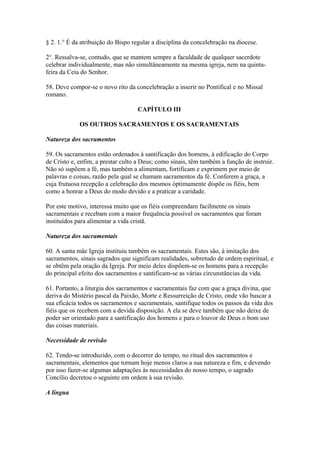 § 2. 1.° É da atribuição do Bispo regular a disciplina da concelebração na diocese.
2°. Ressalva-se, contudo, que se mantem sempre a faculdade de qualquer sacerdote
celebrar individualmente, mas não simultâneamente na mesma igreja, nem na quinta-
feira da Ceia do Senhor.
58. Deve compor-se o novo rito da concelebração a inserir no Pontifical e no Missal
romano.
CAPÍTULO III
OS OUTROS SACRAMENTOS E OS SACRAMENTAIS
Natureza dos sacramentos
59. Os sacramentos estão ordenados à santificação dos homens, à edificação do Corpo
de Cristo e, enfim, a prestar culto a Deus; como sinais, têm também a função de instruir.
Não só supõem a fé, mas também a alimentam, fortificam e exprimem por meio de
palavras e coisas, razão pela qual se chamam sacramentos da fé. Conferem a graça, a
cuja frutuosa recepção a celebração dos mesmos òptimamente dispõe os fiéis, bem
como a honrar a Deus do modo devido e a praticar a caridade.
Por este motivo, interessa muito que os fiéis compreendam facilmente os sinais
sacramentais e recebam com a maior frequência possível os sacramentos que foram
instituídos para alimentar a vida cristã.
Natureza dos sacramentais
60. A santa mãe Igreja instituiu também os sacramentais. Estes são, à imitação dos
sacramentos, sinais sagrados que significam realidades, sobretudo de ordem espiritual, e
se obtêm pela oração da Igreja. Por meio deles dispõem-se os homens para a recepção
do principal efeito dos sacramentos e santificam-se as várias circunstâncias da vida.
61. Portanto, a liturgia dos sacramentos e sacramentais faz com que a graça divina, que
deriva do Mistério pascal da Paixão, Morte e Ressurreição de Cristo, onde vão buscar a
sua eficácia todos os sacramentos e sacramentais, santifique todos os passos da vida dos
fiéis que os recebem com a devida disposição. A ela se deve também que não deixe de
poder ser orientado para a santificação dos homens e para o louvor de Deus o bom uso
das coisas materiais.
Necessidade de revisão
62. Tendo-se introduzido, com o decorrer do tempo, no ritual dos sacramentos e
sacramentais, elementos que tornam hoje menos claros a sua natureza e fim, e devendo
por isso fazer-se algumas adaptações às necessidades do nosso tempo, o sagrado
Concílio decretou o seguinte em ordem à sua revisão.
A língua
 