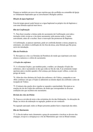 Prepare-se também um novo rito que exprima que são acolhidos na comunhão da Igreja
os vàlidamente baptizados que se converteram à Religião católica.
Bênção da água baptismal
Fora do tempo pascal, pode benzer-se a água baptismal no próprio rito do baptismo e
com uma fórmula especial mais breve.
Rito da Confirmação
71. Para fazer ressaltar a íntima união do sacramento da Confirmação com toda a
iniciação cristã, reveja-se o rito deste sacramento; pela mesma razão, é muito
conveniente, antes de o receber, fazer a renovação das promessas do Baptismo.
A Confirmação, se parecer oportuno, pode ser conferida durante a missa; prepare-se,
entretanto. em ordem à celebração do rito fora da missa, uma fórmula que lhe possa
servir de introdução.
Rito da Penitência
72. Revejam-se o rito e as fórmulas da Penitência de modo que exprimam com mais
clareza a natureza e o efeito do sacramento.
A Unção dos enfermos
73. A «Extrema-Unção», que também pode, e melhor, ser chamada «Unção dos
enfermos», não é sacramento só dos que estão no fim da vida. É já certamente tempo
oportuno para a receber quando o fiel começa, por doença ou por velhice, a estar em
perigo de morte.
74. Além dos ritos distintos da Unção dos enfermos e do Viático, componha-se um
«Rito contínuo» em que a Unção se administre ao doente depois da confissão e antes da
recepção do Viático.
75. O número das unções deve regular-se segundo a oportunidade. Revejam-se as
orações do rito da Unção dos enfermos, de modo que correspondam às diversas
condições dos que recebem este sacramento.
Revisão dos ritos da Ordem
76. Faça-se a revisão do texto e das cerimónias do rito das Ordenações. As alocuções do
Bispo, no início da ordenação ou sagração, podem ser em vernáculo.
Na sagração episcopal, todos os Bispos presentes podem fazer a imposição das mãos.
Rito do Matrimónio
77. A fim de indicar mais claramente a graça do sacramento e inculcar os deveres dos
cônjuges, reveja-se e enriqueça-se o rito do Matrimónio que vem no Ritual romano.
 