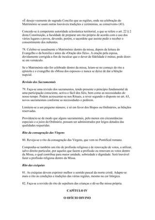 «É desejo veemente do sagrado Concílio que as regiões, onde na celebração do
Matrimónio se usam outras louváveis tradições e cerimónias, as conservem» (41).
Concede-se à competente autoridade eclesiástica territorial, a que se refere o art. 22 § 2
desta Constituição, a faculdade de preparar um rito próprio de acordo com o uso dos
vários lugares e povos, devendo, porém, o sacerdote que assiste pedir e receber o
consentimento dos nubentes.
78. Celebre-se usualmente o Matrimónio dentro da missa, depois da leitura do
Evangelho e da homilia e antes da «Oração dos fiéis». A oração pela esposa,
devidamente corrigida a fim de inculcar que o dever de fidelidade é mútuo, pode dizer-
se em vernáculo.
Se o Matrimónio não for celebrado dentro da missa, leiam-se no começo do rito a
epístola e o evangelho da «Missa dos esposos» e nunca se deixe de dar a bênção
nupcial.
Revisão dos Sacramentais
79. Faça-se uma revisão dos sacramentos, tendo presente o princípio fundamental de
uma participação consciente, activa e fácil dos fiéis, bem como as necessidades do
nosso tempo. Podem acrescentar-se nos Rituais, a rever segundo o disposto no art. 63,
novos sacramentais conforme as necessidades o pedirem.
Limitem-se a um pequeno número, e só em favor dos Bispos ou Ordinários, as bênçãos
reservadas.
Providencie-se de modo que alguns sacramentais, pelo menos em circunstâncias
especiais e a juízo do Ordinário, possam ser administrados por leigos dotados das
qualidades requeridas.
Rito da consagração das Virgens
80. Reveja-se o rito da consagração das Virgens, que vem no Pontifical romano.
Componha-se também um rito de profissão religiosa e de renovação de votos, a utilizar,
salvo direito particular, por aqueles que fazem a profissão ou renovam os votos dentro
da Missa, o qual contribua para maior unidade, sobriedade e dignidade. Será louvável
fazer a profissão religiosa dentro da Missa.
Rito das exéquias
81. As exéquias devem exprimir melhor o sentido pascal da morte cristã. Adapte-se
mais o rito às condições e tradições das várias regiões, mesmo na cor litúrgica.
82. Faça-se a revisão do rito de sepultura das crianças e dê-se-lhe missa própria.
CAPÍTULO IV
O OFÍCIO DIVINO
 