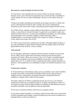 Sua natureza: oração da Igreja em nome de Cristo
83. Jesus Cristo, sumo sacerdote da nova e eterna Aliança, ao assumir a natureza
humana, trouxe a este exílio da terra aquele hino que se canta por toda a eternidade na
celeste mansão. Ele une a si toda a humanidade e associa-a a este cântico divino de
louvor.
Continua esse múnus sacerdotal por intermédio da sua Igreja, que louva o Senhor sem
cessar e intercede pela salvação de todo o mundo, não só com a celebração da
Eucaristia, mas de vários outros modos, especialmente pela recitação do Ofício divino.
84. O Ofício divino, segundo a antiga tradição cristã, destina-se a consagrar, pelo louvor
a Deus, o curso diurno e nocturno do tempo. E quando são os sacerdotes a cantar esse
admirável cântico de louvor, ou outros para tal deputados pela Igreja, ou os fiéis quando
rezam juntamente com o sacerdote segundo as formas aprovadas, então é
verdadeiramente a voz da Esposa que fala com o Esposo ou, melhor, a oração que
Cristo, unido ao seu Corpo, eleva ao Pai.
85. Todos os que rezam assim, cumprem, por um lado, a obrigação própria da Igreja, e,
por outro, participam na imensa honra da Esposa de Cristo, porque estão em nome da
Igreja diante do trono de Deus, a louvar o Senhor.
Valor pastoral
86. Os sacerdotes, dedicados ao sagrado ministério pastoral, recitarão com tanto mais
fervor o Ofício divino, quanto mais conscientes estiverem de que devem seguir a
exortação de S. Paulo: «Rezai sem cessar» (1 Tess. 5,17). É que só o Senhor pode dar
eficácia e fazer progredir a obra em que trabalham, Ele que disse: «Sem mim, nada
podeis fazer» (Jo. 15, 5). Razão tiveram os Apóstolos para dizer, quando instituiram os
diáconos: «Nós atenderemos com assiduidade à oração e ao ministério da palavra» (Act.
6, 4).
Normas para a reforma
87. Para permitir nas circunstâncias actuais, quer aos sacerdotes, quer a outros membros
da Igreja, uma melhor e mais perfeita recitação do Ofício divino, pareceu bem ao
sagrado Concílio, continuando a restauração felizmente iniciada pela Santa Sé,
estabelecer o seguinte sobre o Ofício do rito romano.
88. Sendo o objectivo do Ofício a santificação do dia, deve rever-se a sua estrutura
tradicional, de modo que, na medida do possível, se façam corresponder as «horas» ao
seu respectivo tempo, tendo presentes também as condições da vida hodierna em que se
encontram sobretudo os que se dedicam a obras do apostolado.
89. Por isso, na reforma do Ofício, observem-se as seguintes normas:
a) As Laudes, oração da manhã, e as Vésperas, oração da noite, tidas como os dois polos
do Ofício quotidiano pela tradição venerável da Igreja universal, devem considerar-se as
principais Horas e como tais celebrar-se;
 