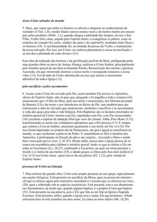 Jesus Cristo salvador do mundo
5. Deus, que «quer que todos os homens se salvem e cheguem ao conhecimento da
verdade» (I Tim. 2,4), «tendo falado outrora muitas vezes e de muitos modos aos nossos
pais pelos profetas» (Hebr. 1,1), quando chegou a plenitude dos tempos, enviou o Seu
Filho, Verbo feito carne, ungido pelo Espírito Santo, a evangelizar os pobres, curar os
contritos de coração (8), como ,médico da carne e do espírito(9), mediador entre Deus e
os homens (10). A sua humanidade foi, na unidade da pessoa do Verbo, o instrumento
da nossa salvação. Por isso, em Cristo «se realizou plenamente a nossa reconciliação e
se nos deu a plenitude do culto divino» (11).
Esta obra da redenção dos homens e da glorificação perfeita de Deus, prefigurada pelas
suas grandes obras no povo da Antiga Aliança, realizou-a Cristo Senhor, principalmente
pelo mistério pascal da sua bem-aventurada Paixão, Ressurreição dos mortos e gloriosa
Ascensão, em que «morrendo destruiu a nossa morte e ressurgindo restaurou a nossa
vida» (12). Foi do lado de Cristo adormecido na cruz que nasceu o sacramento
admirável de toda a Igreja (13).
pelo sacrifício e pelos sacramentos
6. Assim como Cristo foi enviado pelo Pai, assim também Ele enviou os Apóstolos,
cheios do Espírito Santo, não só para que, pregando o Evangelho a toda a criatura (14),
anunciassem que o Filho de Deus, pela sua morte e ressurreição, nos libertara do poder
de Satanás (15) e da morte e nos introduzira no Reino do Pai, mas também para que
realizassem a obra de salvação que anunciavam, mediante o sacrifício e os sacramentos,
à volta dos quais gira toda a vida litúrgica. Pelo Baptismo são os homens enxertados no
mistério pascal de Cristo: mortos com Ele, sepultados com Ele, com Ele ressuscitados
(16); recebem o espírito de adopção filial que «nos faz clamar: Abba, Pai» (Rom. 8,15),
transformando-se assim nos verdadeiros adoradores que o Pai procura (17). E sempre
que comem a Ceia do Senhor, anunciam igualmente a sua morte até Ele vir (18). Por
isso foram baptizados no próprio dia de Pentecostes, em que a Igreja se manifestou ao
mundo, os que receberam a palavra de Pedro. E «mantinham-se fiéis à doutrina dos
Apóstolos, à participação na fracção do pão e nas orações... louvando a Deus e sendo
bem vistos pelo povo» (Act. 2, 41-47). Desde então, nunca mais a Igreja deixou de se
reunir em assembleia para celebrar o mistério pascal: lendo «o que se referia a Ele em
todas as Escrituras» (Lc. 24,27), celebrando a Eucaristia, na qual «se torna presente o
triunfo e a vitória da sua morte» (19), e dando graças «a Deus pelo Seu dom inefável (2
Cor. 9,15) em Cristo Jesus, «para louvor da sua glória» (Ef. 1,12), pela virtude do
Espírito Santo.
presença de Cristo na Liturgia
7. Para realizar tão grande obra, Cristo está sempre presente na sua igreja, especialmente
nas acções litúrgicas. Está presente no sacrifício da Missa, quer na pessoa do ministro -
«O que se oferece agora pelo ministério sacerdotal é o mesmo que se ofereceu na Cruz»
(20) -quer e sobretudo sob as espécies eucarísticas. Está presente com o seu dinamismo
nos Sacramentos, de modo que, quando alguém baptiza, é o próprio Cristo que baptiza
(21). Está presente na sua palavra, pois é Ele que fala ao ser lida na Igreja a Sagrada
Escritura. Está presente, enfim, quando a Igreja reza e canta, Ele que prometeu: «Onde
estiverem dois ou três reunidos em meu nome, Eu estou no meio deles» (Mt. 18,20).
 