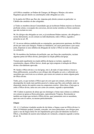 a) O Ofício completo: as Ordens de Cónegos, de Monges e Monjas e de outros
Regulares que por direito ou constituições estão obrigados ao coro;
b) As partes do Ofício que lhes são. impostas pelo direito comum ou particular: os
Cabidos das catedrais ou das colegiadas;
c) Todos os membros dessas Comunidades que já receberam Ordens maiores ou fizeram
profissão solene, à excepção dos conversos, devem recitar sòzinhos as Horas canónicas
que não recitam no coro.
96. Os clérigos não obrigados ao coro, se já receberam Ordens maiores, são obrigados a
recitar diàriamente, ou em comum ou individualmente, todo o Ofício, segundo o
prescrito no art. 89.
97. As novas rubricas estabelecerão as comutações, que parecerem oportunas, do Ofício
divino por outro acto litúrgico. Podem os Ordinários, em casos particulares e por causa
justa, dispensar os seus súbditos da obrigação de recitar o Ofício no todo ou em parte,
ou comutá-lo.
98. Os membros dos Institutos de perfeição, que, por força das constituições, recitam
algumas partes do Ofício divino, participam na oração pública da Igreja.
Tomam parte igualmente na oração pública da Igreja se recitam, segundo as
constituições, algum «Ofício breve», desde que seja composto à imitação do Ofício
divino e devidamente aprovado.
99. Sendo o Ofício divino a voz da Igreja, isto é, de todo o Corpo místico a louvar a
Deus pùblicamente, aconselha-se aos clérigos não obrigados ao coro, e sobretudo aos
sacerdotes que convivem ou se retinem, que rezem em comum ao menos alguma parte
do Ofício divino.
Todos, pois, os que recitam o Ofício quer em coro quer em comum, esforcem-se por
desempenhar do modo mais perfeito possível o múnus que lhes está confiado, tanto na
disposição interior do espírito como na compostura exterior. Além disso, é bem que se
cante o Ofício divino, tanto em coro como em comum, segundo a oportunidade.
100. Cuidem os pastores de almas que nos domingos e festas mais solenes se celebrem
em comum na igreja as Horas principais, especialmente Vésperas. Recomenda-se
também aos leigos que recitem o Ofício divino, quer juntamente com os sacerdotes,
quer uns com os outros, ou mesmo particularmente.
Língua
101. § 1. Conforme à tradição secular do rito latino, a língua a usar no Ofício divino é o
latim. O Ordinário poderá, contudo, conceder, em casos particulares, aos clérigos para
quem o uso da língua latina for um impedimento grave para devidamente recitarem o
Ofício, a faculdade de usarem uma tradução em vernáculo, composta segundo a norma
do art. 36.
 