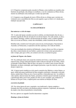 § 2. O Superior competente pode conceder às Monjas, como também aos membros dos
Institutos de perfeição, não clérigos ou mulheres, o uso do vernáculo no Ofício divino,
mesmo na celebração coral, desde que a versão seja aprovada.
§ 3. Cumprem a sua obrigação de rezar o Ofício divino os clérigos que o recitem em
vernáculo com a assembleia dos fiéis ou com aqueles a que se refere o § 2, desde que a
tradução seja aprovada.
CAPÍTULO V
O ANO LITÚRGICO
Sua natureza: o ciclo do tempo
102. A santa mãe Igreja considera seu dever celebrar, em determinados dias do ano, a
memória sagrada da obra de salvação do seu divino Esposo. Em cada semana, no dia a
que chamou domingo, celebra a da Ressurreição do Senhor, como a celebra também
uma vez no ano na Páscoa, a maior das solenidades, unida à memória da sua Paixão.
Distribui todo o mistério de Cristo pelo correr do ano, da Incarnação e Nascimento à
Ascensão, ao Pentecostes, à expectativa da feliz esperança e da vinda do Senhor.
Com esta recordação dos mistérios da Redenção, a Igreja oferece aos fiéis as riquezas
das obras e merecimentos do seu Senhor, a ponto de os tornar como que presentes a
todo o tempo, para que os fiéis, em contacto com eles, se encham de graça.
as festas da Virgem e dos Santos
103. Na celebração deste ciclo anual dos mistérios de Cristo, a santa Igreja venera com
especial amor, porque indissolùvelmente unida à obra de salvação do seu Filho, a Bem-
aventurada Virgem Maria, Mãe de Deus, em quem vê e exalta o mais excelso fruto da
Redenção, em quem contempla, qual imagem puríssima, o que ela, toda ela, com alegria
deseja e espera ser..
104. A Igreja inseriu também no ciclo anual a memória dos Mártires e outros Santos, os
quais, tendo pela graça multiforme de Deus atingido a perfeição e alcançado a salvação
eterna, cantam hoje a Deus no céu o louvor perfeito e intercedem por nós. Ao celebrar o
«dies natalis» (dia da morte) dos Santos, proclama o mistério pascal realizado na paixão
e glorificação deles com Cristo, propõe aos fiéis os seus exemplos, que conduzem os
homens ao Pai por Cristo, e implora pelos seus méritos as bênçãos de Deus.
exercícios de piedade
105. Em várias épocas do ano e seguindo o uso tradicional, a Igreja completa a
formação dos fiéis servindo-se de piedosas práticas corporais e espirituais, da instrução,
da oração e das obras de penitência e misericórdia.
Por isso, aprouve ao sagrado Concílio determinar o seguinte:
Domingo e festas do Senhor
 