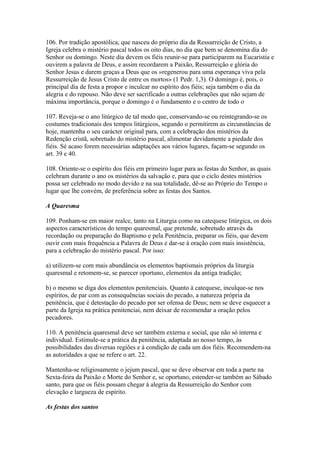 106. Por tradição apostólica, que nasceu do próprio dia da Ressurreição de Cristo, a
Igreja celebra o mistério pascal todos os oito dias, no dia que bem se denomina dia do
Senhor ou domingo. Neste dia devem os fiéis reunir-se para participarem na Eucaristia e
ouvirem a palavra de Deus, e assim recordarem a Paixão, Ressurreição e glória do
Senhor Jesus e darem graças a Deus que os »regenerou para uma esperança viva pela
Ressurreição de Jesus Cristo de entre os mortos» (1 Pedr. 1,3). O domingo é, pois, o
principal dia de festa a propor e inculcar no espírito dos fiéis; seja também o dia da
alegria e do repouso. Não deve ser sacrificado a outras celebrações que não sejam de
máxima importância, porque o domingo é o fundamento e o centro de todo o
107. Reveja-se o ano litúrgico de tal modo que, conservando-se ou reintegrando-se os
costumes tradicionais dos tempos litúrgicos, segundo o permitirem as circunstâncias de
hoje, mantenha o seu carácter original para, com a celebração dos mistérios da
Redenção cristã, sobretudo do mistério pascal, alimentar devidamente a piedade dos
fiéis. Sé acaso forem necessárias adaptações aos vários lugares, façam-se segundo os
art. 39 e 40.
108. Oriente-se o espírito dos fiéis em primeiro lugar para as festas do Senhor, as quais
celebram durante o ano os mistérios da salvação e, para que o ciclo destes mistérios
possa ser celebrado no modo devido e na sua totalidade, dê-se ao Próprio do Tempo o
lugar que lhe convém, de preferência sobre as festas dos Santos.
A Quaresma
109. Ponham-se em maior realce, tanto na Liturgia como na catequese litúrgica, os dois
aspectos característicos do tempo quaresmal, que pretende, sobretudo através da
recordação ou preparação do Baptismo e pela Penitência, preparar os fiéis, que devem
ouvir com mais frequência a Palavra de Deus e dar-se à oração com mais insistência,
para a celebração do mistério pascal. Por isso:
a) utilizem-se com mais abundância os elementos baptismais próprios da liturgia
quaresmal e retomem-se, se parecer oportuno, elementos da antiga tradição;
b) o mesmo se diga dos elementos penitenciais. Quanto à catequese, inculque-se nos
espíritos, de par com as consequências sociais do pecado, a natureza própria da
penitência, que é detestação do pecado por ser ofensa de Deus; nem se deve esquecer a
parte da Igreja na prática penitenciai, nem deixar de recomendar a oração pelos
pecadores.
110. A penitência quaresmal deve ser também externa e social, que não só interna e
individual. Estimule-se a prática da penitência, adaptada ao nosso tempo, às
possibilidades das diversas regiões e à condição de cada um dos fiéis. Recomendem-na
as autoridades a que se refere o art. 22.
Mantenha-se religiosamente o jejum pascal, que se deve observar em toda a parte na
Sexta-feira da Paixão e Morte do Senhor e, se oportuno, estender-se também ao Sábado
santo, para que os fiéis possam chegar à alegria da Ressurreição do Senhor com
elevação e largueza de espírito.
As festas dos santos
 