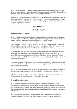 111. A Igreja, segundo a tradição, venera os Santos e as suas relíquias autênticas, bem
como as suas imagens. É que as festas dos Santos proclamam as grandes obras de Cristo
nos seus servos e oferecem aos fiéis os bons exemplos a imitar.
Para que as festas dos Santos não prevaleçam sobre as festas que recordam os mistérios
da salvação, muitas delas ficarão a ser celebradas só por uma igreja particular ou nação
ou família religiosa, estendendo-se apenas a toda a Igreja as que festejam Santos de
inegável importância universal.
CAPÍTULO VI
A MÚSICA SACRA
Importância para a Liturgia
112. A tradição musical da Igreja é um tesouro de inestimável valor, que excede todas
as outras expressões de arte, sobretudo porque o canto sagrado, intimamente unido com
o texto, constitui parte necessária ou integrante da Liturgia solene.
Não cessam de a enaltecer, quer a Sagrada Escritura (42), quer os Santos Padres e os
Romanos Pontífices, que ainda recentemente, a começar em S. Pio X, vincaram com
mais insistência a função ministerial da música sacra no culto divino.
A música sacra será, por isso, tanto mais santa quanto mais intimamente unida estiver à
acção litúrgica, quer como expressão delicada da oração, quer como factor de
comunhão, quer como elemento de maior solenidade nas funções sagradas. A Igreja
aprova e aceita no culto divino todas as formas autênticas de arte, desde que dotadas das
qualidades requeridas.
O sagrado Concílio, fiel às normas e determinações da tradição e disciplina da Igreja, e
não perdendo de vista o fim da música sacra, que é a glória de Deus e a santificação dos
fiéis, estabelece o seguinte:
113. A acção litúrgica reveste-se de maior nobreza quando é celebrada de modo solene
com canto, com a presença dos ministros sagrados e a participação activa do povo.
Observe-se, quanto à língua a usar, o art. 36; quanto à Missa, o art. 54; quanto aos
sacramentos, o art. 63; e quanto ao Ofício divino, o art. 101.
Promoção da música sacra
114. Guarde-se e desenvolva-se com diligência o património da música sacra.
Promovam-se com empenho, sobretudo nas igrejas catedrais, as «Scholae cantorum».
Procurem os Bispos e demais pastores de almas que os fiéis participem activamente nas
funções sagradas que se celebram com canto, na medida que lhes compete e segundo os
art. 28 e 30.
115. Dê-se grande importância nos Seminários, Noviciados e casas de estudo de
religiosos de ambos os sexos, bem como noutros institutos e escolas católicas, à
 