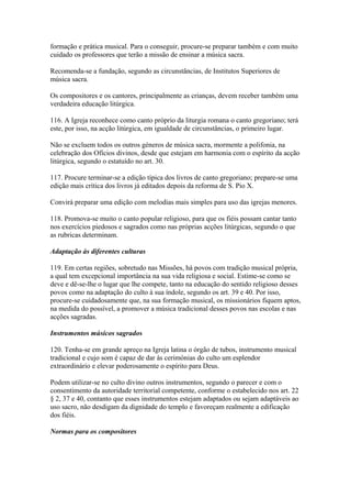 formação e prática musical. Para o conseguir, procure-se preparar também e com muito
cuidado os professores que terão a missão de ensinar a música sacra.
Recomenda-se a fundação, segundo as circunstâncias, de Institutos Superiores de
música sacra.
Os compositores e os cantores, principalmente as crianças, devem receber também uma
verdadeira educação litúrgica.
116. A Igreja reconhece como canto próprio da liturgia romana o canto gregoriano; terá
este, por isso, na acção litúrgica, em igualdade de circunstâncias, o primeiro lugar.
Não se excluem todos os outros géneros de música sacra, mormente a polifonia, na
celebração dos Ofícios divinos, desde que estejam em harmonia com o espírito da acção
litúrgica, segundo o estatuído no art. 30.
117. Procure terminar-se a edição típica dos livros de canto gregoriano; prepare-se uma
edição mais crítica dos livros já editados depois da reforma de S. Pio X.
Convirá preparar uma edição com melodias mais simples para uso das igrejas menores.
118. Promova-se muito o canto popular religioso, para que os fiéis possam cantar tanto
nos exercícios piedosos e sagrados como nas próprias acções litúrgicas, segundo o que
as rubricas determinam.
Adaptação às diferentes culturas
119. Em certas regiões, sobretudo nas Missões, há povos com tradição musical própria,
a qual tem excepcional importância na sua vida religiosa e social. Estime-se como se
deve e dê-se-lhe o lugar que lhe compete, tanto na educação do sentido religioso desses
povos como na adaptação do culto à sua índole, segundo os art. 39 e 40. Por isso,
procure-se cuidadosamente que, na sua formação musical, os missionários fiquem aptos,
na medida do possível, a promover a música tradicional desses povos nas escolas e nas
acções sagradas.
Instrumentos músicos sagrados
120. Tenha-se em grande apreço na Igreja latina o órgão de tubos, instrumento musical
tradicional e cujo som é capaz de dar às cerimónias do culto um esplendor
extraordinário e elevar poderosamente o espírito para Deus.
Podem utilizar-se no culto divino outros instrumentos, segundo o parecer e com o
consentimento da autoridade territorial competente, conforme o estabelecido nos art. 22
§ 2, 37 e 40, contanto que esses instrumentos estejam adaptados ou sejam adaptáveis ao
uso sacro, não desdigam da dignidade do templo e favoreçam realmente a edificação
dos fiéis.
Normas para os compositores
 