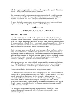 121. Os compositores possuídos do espírito cristão compreendam que são chamados a
cultivar a música sacra e a aumentar-lhe o património.
Que as suas composições se apresentem com as características da verdadeira música
sacra, possam ser cantadas não só pelos grandes coros, mas se adaptem também aos
pequenos e favoreçam uma activa participação de toda a assembleia dos fiéis.
Os textos destinados ao canto sacro devem estar de acordo com a doutrina católica e
inspirar-se sobretudo na Sagrada Escritura e nas fontes litúrgicas.
CAPÍTULO VII
A ARTE SACRA E AS ALFAIAS LITÚRGICAS
A arte sacra e seus estilos
122. Entre as mais nobres actividades do espírito humano estão, de pleno direito, as
belas artes, e muito especialmente a arte religiosa e o seu mais alto cimo, que é a arte
sacra. Elas tendem, por natureza, a exprimir de algum modo, nas obras saídas das mãos
do homem, a infinita beleza de Deus, e estarão mais orientadas para o louvor e glória de
Deus se não tiverem outro fim senão o de conduzir piamente e o mais eficazmente
possível, através das suas obras, o espírito do homem até Deus.
É esta a razão por que a santa mãe Igreja amou sempre as belas artes, formou artistas e
nunca deixou de procurar o contributo delas, procurando que os objectos atinentes ao
culto fossem dignos, decorosos e belos, verdadeiros sinais e símbolos do sobrenatural.
A Igreja julgou-se sempre no direito de ser como que o seu árbitro, escolhendo entre as
obras dos artistas as que estavam de acordo com a fé, a piedade e as orientações
veneráveis da tradição e que melhor pudessem servir ao culto.
A Igreja preocupou-se com muita solicitude em que as alfaias sagradas contribuissem
para a dignidade e beleza do culto, aceitando no decorrer do tempo, na matéria, na
forma e na ornamentação, as mudanças que o progresso técnico foi introduzindo.
Pareceu bem aos Padres determinar, a este propósito, o que segue:
123. A Igreja. nunca considerou um estilo como próprio seu, mas aceitou os estilos de
todas as épocas, segundo a índole e condição dos povos e as exigências dos vários ritos,
criando deste modo no decorrer dos séculos um tesouro artístico que deve ser
conservado cuidadosamente. Seja também cultivada livremente 'na Igreja a arte do
nosso tempo, a arte de todos os povos e regiões, desde que sirva com a devida
reverência e a devida honra às exigências dos edifícios e ritos sagrados. Assim poderá
ela unir a sua voz ao admirável cântico de glória que grandes homens elevaram à fé
católica em séculos passados.
124. Ao promoverem uma autêntica arte sacra, prefiram os Ordinários à mera
sumptuosidade uma beleza que seja nobre. Aplique-se isto mesmo às vestes e
ornamentos sagrados.
 