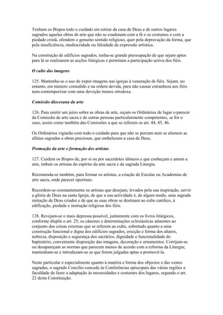 Tenham os Bispos todo o cuidado em retirar da casa de Deus e de outros lugares
sagrados aquelas obras de arte que não se coadunam com a fé e os costumes e com a
piedade cristã, ofendem o genuíno sentido religioso, quer pela depravação da forma, que
pela insuficiência, mediocridade ou falsidade da expressão artística.
Na construção de edifícios sagrados, tenha-se grande preocupação de que sejam aptos
para lá se realizarem as acções litúrgicas e permitam a participação activa dos fiéis.
O culto das imagens
125. Mantenha-se o uso de expor imagens nas igrejas à veneração ds fiéis. Sejam, no
entanto, em número comedido e na ordem devida, para não causar estranheza aos fiéis
nem contemporizar com uma devoção menos ortodoxa.
Comissão diocesana da arte
126. Para emitir um juízo sobre as obras de arte, oiçam os Ordinários de lugar o parecer
da Comissão de arte sacra e de outras pessoas particularmente competentes, se for o
caso, assim como também das Comissões a que se referem os art. 44, 45, 46.
Os Ordinários vigiarão com todo o cuidado para que não se percam nem se alienem as
alfaias sagradas e obras preciosas, que embelezam a casa de Deus.
Promoção da arte e formação dos artistas
127. Cuidem os Bispos de, por si ou por sacerdotes idóneos e que conheçam e amem a
arte, imbuir os artistas do espírito da arte sacra e da sagrada Liturgia.
Recomenda-se também, para formar os artistas, a criação de Escolas ou Academias de
arte sacra, onde parecer oportuno.
Recordem-se constantemente os artistas que desejam, levados pela sua inspiração, servir
a glória de Deus na santa Igreja, de que a sua actividade é, de algum modo, uma sagrada
imitação de Deus criador e de que as suas obras se destinam ao culto católico, à
edificação, piedade e instrução religiosa dos fiéis.
128. Revejam-se o mais depressa possível, juntamente com os livros litúrgicos,
conforme dispõe o art. 25, os cânones e determinações eclesiásticas atinentes ao
conjunto das coisas externas que se referem ao culto, sobretudo quanto a uma
construção funcional e digna dos edifícios sagrados, erecção e forma dos altares,
nobreza, disposição e segurança dos sacrários, dignidade e funcionalidade do
baptistério, conveniente disposição das imagens, decoração e ornamentos. Corrijam-se
ou desapareçam as normas que parecem menos de acordo com a reforma da Liturgia;
mantenham-se e introduzam-se as que forem julgadas aptas a promovê-la.
Neste particular e especialmente quanto à matéria e forma dos objectos e das vestes
sagradas, o sagrado Concílio concede às Conferências episcopais das várias regiões a
faculdade de fazer a adaptação às necessidades e costumes dos lugares, segundo o art.
22 desta Constituição.
 