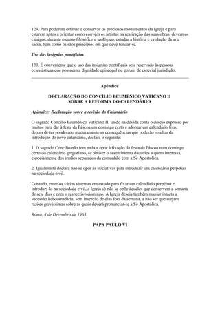 129. Para poderem estimar e conservar os preciosos monumentos da Igreja e para
estarem aptos a orientar como convém os artistas na realização das suas obras, devem os
clérigos, durante o curso filosófico e teológico, estudar a história e evolução da arte
sacra, bem como os sãos princípios em que deve fundar-se.
Uso das insígnias pontifícias
130. É conveniente que o uso das insígnias pontificais seja reservado às pessoas
eclesiásticas que possuem a dignidade episcopal ou gozam de especial jurisdição.
Apêndice
DECLARAÇÃO DO CONCÍLIO ECUMÉNICO VATICANO II
SOBRE A REFORMA DO CALENDÁRIO
Apêndice: Declaração sobre a revisão do Calendário
O sagrado Concílio Ecuménico Vaticano II, tendo na devida conta o desejo expresso por
muitos para dar à festa da Páscoa um domingo certo e adoptar um calendário fixo,
depois de ter ponderado maduramente as consequências que poderão resultar da
introdução do novo calendário, declara o seguinte:
1. O sagrado Concílio não tem nada a opor à fixação da festa da Páscoa num domingo
certo do calendário gregoriano, se obtiver o assentimento daqueles a quem interessa,
especialmente dos irmãos separados da comunhão com a Sé Apostólica.
2. Igualmente declara não se opor às iniciativas para introduzir um calendário perpétuo
na sociedade civil.
Contudo, entre os vários sistemas em estudo para fixar um calendário perpétuo e
introduzi-lo na sociedade civil, a Igreja só não se opõe àqueles que conservem a semana
de sete dias e com o respectivo domingo. A Igreja deseja também manter intacta a
sucessão hebdomadária, sem inserção de dias fora da semana, a não ser que surjam
razões gravíssimas sobre as quais deverá pronunciar-se a Sé Apostólica.
Roma, 4 de Dezembro de 1963.
PAPA PAULO VI
 