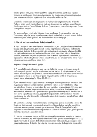 Em tão grande obra, que permite que Deus seja perfeitamente glorificado e que os
homens se santifiquem, Cristo associa sempre a si a Igreja, sua esposa muito amada, a
qual invoca o seu Senhor e por meio dele rende culto ao Eterno Pai.
Com razão se considera a Liturgia como o exercício da função sacerdotal de Cristo.
Nela, os sinais sensíveis significam e, cada um à sua maneira, realizam a santificação
dos homens; nela, o Corpo Místico de Jesus Cristo - cabeça e membros - presta a Deus o
culto público integral.
Portanto, qualquer celebração litúrgica é, por ser obra de Cristo sacerdote e do seu
Corpo que é a Igreja, acção sagrada par excelência, cuja eficácia, com o mesmo título e
no mesmo grau, não é igualada por nenhuma outra acção da Igreja.
A Liturgia terrena, antecipação da Liturgia celeste
8. Pela Liturgia da terra participamos, saboreando-a já, na Liturgia celeste celebrada na
cidade santa de Jerusalém, para a qual, como peregrinos nos dirigimos e onde Cristo
está sentado à direita de Deus, ministro do santuário e do verdadeiro tabernáculo (22);
por meio dela cantamos ao Senhor um hino de glória com toda a milícia do exército
celestial, esperamos ter parte e comunhão com os Santos cuja memória veneramos, e
aguardamos o Salvador, Nosso Senhor Jesus Cristo, até Ele aparecer como nossa vida e
nós aparecermos com Ele na glória (23).
Lugar da Liturgia na vida da Igreja
9. A sagrada Liturgia não esgota toda a acção da Igreja, porque os homens, antes de
poderem participar na Liturgia, precisam de ouvir o apelo à fé e à conversão: «Como
hão-de invocar aquele em quem não creram? Ou como hão-de crer sem o terem ouvido?
Como poderão ouvir se não houver quem pregue? E como se há-de pregar se não
houver quem seja enviado?» (Rom. 10, 14-15).
É por este motivo que a Igreja anuncia a mensagem de salvação aos que ainda não têm
fé, para que todos os homens venham a conhecer o único Deus verdadeiro e o Seu
enviado, Jesus Cristo, e se convertam dos seus caminhos pela penitência (24). Aos que
crêem, tem o dever de pregar constantemente a fé e a penitência, de dispó-los aos
Sacramentos, de ensiná-los a guardar tudo o que Cristo mandou (25), de estimulá-los a
tudo o que seja obra de caridade, de piedade e apostolado, onde os cristãos possam
mostrar que são a luz do mundo, embora não sejam deste mundo, e que glorificam o Pai
diante dos homens.
10. Contudo, a Liturgia é simultâneamente a meta para a qual se encaminha a acção da
Igreja e a fonte de onde promana toda a sua força. Na verdade, o trabalho apostólico
ordena-se a conseguir que todos os que se tornaram filhos de Deus pela fé e pelo
Baptismo se reunam em assembleia para louvar a Deus no meio da Igreja, participem no
Sacrifício e comam a Ceia do Senhor.
A Liturgia, por sua vez, impele os fiéis, saciados pelos «mistérios pascais», a viverem
«unidos no amor» (26); pede «que sejam fiéis na vida a quanto receberam pela fé» (27);
e pela renovação da aliança do Senhor com os homens na Eucaristia, e aquece os fiéis
na caridade urgente de Cristo. Da Liturgia, pois, em especial da Eucaristia, corre sobre
 