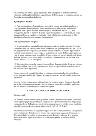 nós, como de sua fonte, a graça, e por meio dela conseguem os homens com total
eficácia a santificação em Cristo e a glorificação de Deus, a que se ordenam, como a seu
fim, todas as outras obras da Igreja.
A participação dos fiéis
11. Para assegurar esta eficácia plena, é necessário, porém, que os fiéis celebrem a
Liturgia com rectidão de espírito, unam a sua mente às palavras que pronunciam,
cooperem com a graça de Deus, não aconteça de a receberem em vão (28). Por
conseguinte, devem os pastores de almas vigiar por que não só se observem, na acção
litúrgica, as leis que regulam a celebração válida e lícita, mas também que os fiéis
participem nela consciente, activa e frutuosamente.
Vida espiritual extra-litúrgica
12. A participação na sagrada Liturgia não esgota, todavia, a vida espiritual. O cristão,
chamado a rezar em comum, deve entrar também no seu quarto para rezar a sós (29) ao
Pai, segundo ensina o Apóstolo, deve rezar sem cessar (30). E o mesmo Apóstolo nos
ensina a trazer sempre no nosso corpo os sofrimentos da morte de Jesus, para que a sua
vida se revele na nossa carne mortal (31). É essa a razão por que no Sacrifício da Missa
pedimos ao Senhor que, tendo aceite a oblação da vítima espiritual, faça de nós uma
«oferta eterna» (32) a si consagrada.
13. São muito de recomendar os exercícios piedosos do povo cristão, desde que estejam
em conformidade com as leis e as normas da Igreja, e especialmente quando se fazem
por mandato da Sé Apostólica.
Gozam também de especial dignidade as práticas religiosas das Igrejas particulares,
celebradas por mandato dos Bispos e segundo os costumes ou os livros legitimamente
aprovados.
Importa, porém, ordenar essas práticas tendo em conta os tempos litúrgicos, de modo
que se harmonizem com a sagrada Liturgia, de certo modo derivem dela, e a ela, que
por sua natureza é muito superior, conduzam o povo.
II- EDUCAÇÃO LITÚRGICA E PARTICIPAÇÃO ACTIVA
Normas gerais
14. É desejo ardente na mãe Igreja que todos os fiéis cheguem àquela plena, consciente
e activa participação nas celebrações litúrgicas que a própria natureza da Liturgia exige
e que é, por força do Baptismo, um direito e um dever do povo cristão, «raça escolhida,
sacerdócio real, nação santa, povo adquirido» (1 Ped. 2,9; cfr. 2, 4-5).
Na reforma e incremento da sagrada Liturgia, deve dar-se a maior atenção a esta plena e
activa participação de todo o povo porque ela é a primeira e necessária fonte onde os
fiéis hão-de beber o espírito genuìnamente cristão. Esta é a razão que deve levar os
pastores de almas a procurarem-na com o máximo empenho, através da devida
educação.
 