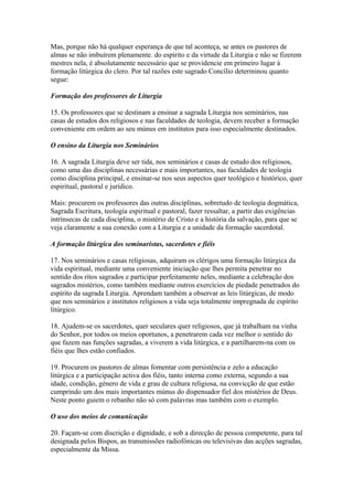 Mas, porque não há qualquer esperança de que tal aconteça, se antes os pastores de
almas se não imbuírem plenamente. do espírito e da virtude da Liturgia e não se fizerem
mestres nela, é absolutamente necessário que se providencie em primeiro lugar à
formação litúrgica do clero. Por tal razões este sagrado Concílio determinou quanto
segue:
Formação dos professores de Liturgia
15. Os professores que se destinam a ensinar a sagrada Liturgia nos seminários, nas
casas de estudos dos religiosos e nas faculdades de teologia, devem receber a formação
conveniente em ordem ao seu múnus em institutos para isso especialmente destinados.
O ensino da Liturgia nos Seminários
16. A sagrada Liturgia deve ser tida, nos seminários e casas de estudo dos religiosos,
como uma das disciplinas necessárias e mais importantes, nas faculdades de teologia
como disciplina principal, e ensinar-se nos seus aspectos quer teológico e histórico, quer
espiritual, pastoral e jurídico.
Mais: procurem os professores das outras disciplinas, sobretudo de teologia dogmática,
Sagrada Escritura, teologia espiritual e pastoral, fazer ressaltar, a partir das exigências
intrínsecas de cada disciplina, o mistério de Cristo e a história da salvação, para que se
veja claramente a sua conexão com a Liturgia e a unidade da formação sacerdotal.
A formação litúrgica dos seminaristas, sacerdotes e fiéis
17. Nos seminários e casas religiosas, adquiram os clérigos uma formação litúrgica da
vida espiritual, mediante uma conveniente iniciação que lhes permita penetrar no
sentido dos ritos sagrados e participar perfeitamente neles, mediante a celebração dos
sagrados mistérios, como também mediante outros exercícios de piedade penetrados do
espírito da sagrada Liturgia. Aprendam também a observar as leis litúrgicas, de modo
que nos seminários e institutos religiosos a vida seja totalmente impregnada de espírito
litúrgico.
18. Ajudem-se os sacerdotes, quer seculares quer religiosos, que já trabalham na vinha
do Senhor, por todos os meios oportunos, a penetrarem cada vez melhor o sentido do
que fazem nas funções sagradas, a viverem a vida litúrgica, e a partilharem-na com os
fiéis que lhes estão confiados.
19. Procurem os pastores de almas fomentar com persistência e zelo a educação
litúrgica e a participação activa dos fiéis, tanto interna como externa, segundo a sua
idade, condição, género de vida e grau de cultura religiosa, na convicção de que estão
cumprindo um dos mais importantes múnus do dispensador fiel dos mistérios de Deus.
Neste ponto guiem o rebanho não só com palavras mas também com o exemplo.
O uso dos meios de comunicação
20. Façam-se com discrição e dignidade, e sob a direcção de pessoa competente, para tal
designada pelos Bispos, as transmissões radiofónicas ou televisivas das acções sagradas,
especialmente da Missa.
 