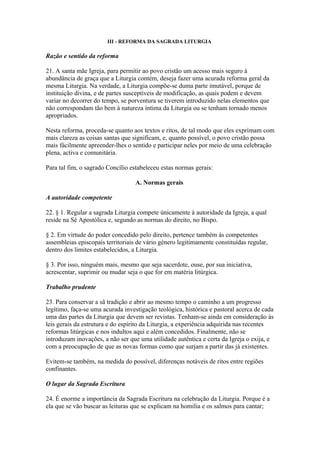 III - REFORMA DA SAGRADA LITURGIA
Razão e sentido da reforma
21. A santa mãe Igreja, para permitir ao povo cristão um acesso mais seguro à
abundância de graça que a Liturgia contém, deseja fazer uma acurada reforma geral da
mesma Liturgia. Na verdade, a Liturgia compõe-se duma parte imutável, porque de
instituição divina, e de partes susceptíveis de modificação, as quais podem e devem
variar no decorrer do tempo, se porventura se tiverem introduzido nelas elementos que
não correspondam tão bem à natureza íntima da Liturgia ou se tenham tornado menos
apropriados.
Nesta reforma, proceda-se quanto aos textos e ritos, de tal modo que eles exprimam com
mais clareza as coisas santas que significam, e, quanto possível, o povo cristão possa
mais fàcilmente apreender-lhes o sentido e participar neles por meio de uma celebração
plena, activa e comunitária.
Para tal fim, o sagrado Concílio estabeleceu estas normas gerais:
A. Normas gerais
A autoridade competente
22. § 1. Regular a sagrada Liturgia compete ùnicamente à autoridade da Igreja, a qual
reside na Sé Apostólica e, segundo as normas do direito, no Bispo.
§ 2. Em virtude do poder concedido pelo direito, pertence também às competentes
assembleias episcopais territoriais de vário género legitimamente constituídas regular,
dentro dos limites estabelecidos, a Liturgia.
§ 3. Por isso, ninguém mais, mesmo que seja sacerdote, ouse, por sua iniciativa,
acrescentar, suprimir ou mudar seja o que for em matéria litúrgica.
Trabalho prudente
23. Para conservar a sã tradição e abrir ao mesmo tempo o caminho a um progresso
legítimo, faça-se uma acurada investigação teológica, histórica e pastoral acerca de cada
uma das partes da Liturgia que devem ser revistas. Tenham-se ainda em consideração às
leis gerais da estrutura e do espírito da Liturgia, a experiência adquirida nas recentes
reformas litúrgicas e nos indultos aqui e além concedidos. Finalmente, não se
introduzam inovações, a não ser que uma utilidade autêntica e certa da Igreja o exija, e
com a preocupação de que as novas formas como que surjam a partir das já existentes.
Evitem-se também, na medida do possível, diferenças notáveis de ritos entre regiões
confinantes.
O lugar da Sagrada Escritura
24. É enorme a importância da Sagrada Escritura na celebração da Liturgia. Porque é a
ela que se vão buscar as leituras que se explicam na homilia e os salmos para cantar;
 
