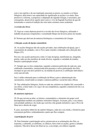 com o seu espírito e da sua inspiração nasceram as preces, as orações e os hinos
litúrgicos; dela tiram a sua capacidade de significação as acções e os sinais. Para
promover a reforma, o progresso e adaptação da sagrada Liturgia, é necessário, por
conseguinte, desenvolver aquele amor suave e vivo da Sagrada Escritura de que dá
testemunho a venerável tradição dos ritos tanto orientais como ocidentais.
A revisão dos livros
25. Faça-se o mais depressa possível a revisão dos livros litúrgicos, utilizando o
trabalho de pessoas competentes e consultando Bispos de diversos países do mundo.
B. Normas que derivam da natureza hierárquica e comunitária da Liturgia
A liturgia, acção da Igreja comunitária
26. As acções litúrgicas não são acções privadas, mas celebrações da Igreja, que é
«sacramento de unidade», isto é, Povo santo reunido e ordenado sob a direcção dos
Bispos (33).
Por isso, tais acções pertencem a todo o Corpo da Igreja, manifestam-no, atingindo,
porém, cada um dos membros de modo diverso, segundo a variedade de estados,
funções e participação actual.
27. Sempre que os ritos comportam, segundo a natureza particular de cada um, uma
celebração comunitária, caracterizada pela presença e activa participação dos fiéis,
inculque-se que esta deve preferir-se, na medida do possível, à celebração individual e
como que privada.
Isto é válido sobretudo para a celebração da Missa e para a administração dos
sacramentos, ressalvando-se sempre a natureza pública e social de toda a Missa.
28. Nas celebrações litúrgicas, limite-se cada um, ministro ou simples fiel, exercendo o
seu ofício, a fazer tudo e só o que é de sua competência, segundo a natureza do rito e as
leis litúrgicas.
Os ministros inferiores
29. Os que servem ao altar, os leitores, comentadores e elementos do grupo coral
desempenham também um autêntico ministério litúrgico. Exerçam, pois, o seu múnus
com piedade autêntica e do modo que convêm a tão grande ministério e que o Povo de
Deus tem o direito de exigir.
É, pois, necessário imbuí-los de espírito litúrgico, cada um a seu modo, e formá-los para
executarem perfeita e ordenadamente a parte que lhes compete.
A participação do povo
30. Para fomentar a participação activa, promovam-se as aclamações dos fiéis, as
respostas, a salmodia, as antífonas, os cânticos, bem como as acções, gestos e atitudes
corporais. Não deve deixar de observar-se, a seu tempo, um silêncio sagrado.
 
