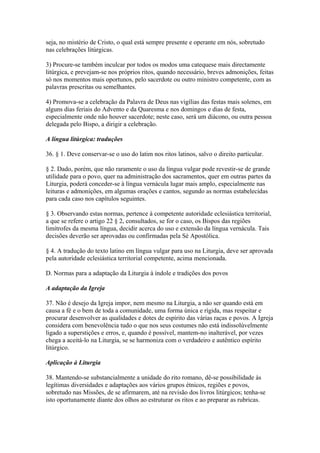 seja, no mistério de Cristo, o qual está sempre presente e operante em nós, sobretudo
nas celebrações litúrgicas.
3) Procure-se também inculcar por todos os modos uma catequese mais directamente
litúrgica, e prevejam-se nos próprios ritos, quando necessário, breves admonições, feitas
só nos momentos mais oportunos, pelo sacerdote ou outro ministro competente, com as
palavras prescritas ou semelhantes.
4) Promova-se a celebração da Palavra de Deus nas vigílias das festas mais solenes, em
alguns dias feriais do Advento e da Quaresma e nos domingos e dias de festa,
especialmente onde não houver sacerdote; neste caso, será um diácono, ou outra pessoa
delegada pelo Bispo, a dirigir a celebração.
A língua litúrgica: traduções
36. § 1. Deve conservar-se o uso do latim nos ritos latinos, salvo o direito particular.
§ 2. Dado, porém, que não raramente o uso da língua vulgar pode revestir-se de grande
utilidade para o povo, quer na administração dos sacramentos, quer em outras partes da
Liturgia, poderá conceder-se à língua vernácula lugar mais amplo, especialmente nas
leituras e admonições, em algumas orações e cantos, segundo as normas estabelecidas
para cada caso nos capítulos seguintes.
§ 3. Observando estas normas, pertence à competente autoridade eclesiástica territorial,
a que se refere o artigo 22 § 2, consultados, se for o caso, os Bispos das regiões
limítrofes da mesma língua, decidir acerca do uso e extensão da língua vernácula. Tais
decisões deverão ser aprovadas ou confirmadas pela Sé Apostólica.
§ 4. A tradução do texto latino em língua vulgar para uso na Liturgia, deve ser aprovada
pela autoridade eclesiástica territorial competente, acima mencionada.
D. Normas para a adaptação da Liturgia à índole e tradições dos povos
A adaptação da Igreja
37. Não é desejo da Igreja impor, nem mesmo na Liturgia, a não ser quando está em
causa a fé e o bem de toda a comunidade, uma forma única e rígida, mas respeitar e
procurar desenvolver as qualidades e dotes de espírito das várias raças e povos. A Igreja
considera com benevolência tudo o que nos seus costumes não está indissolùvelmente
ligado a superstições e erros, e, quando é possível, mantem-no inalterável, por vezes
chega a aceitá-lo na Liturgia, se se harmoniza com o verdadeiro e autêntico espírito
litúrgico.
Aplicação à Liturgia
38. Mantendo-se substancialmente a unidade do rito romano, dê-se possibilidade às
legítimas diversidades e adaptações aos vários grupos étnicos, regiões e povos,
sobretudo nas Missões, de se afirmarem, até na revisão dos livros litúrgicos; tenha-se
isto oportunamente diante dos olhos ao estruturar os ritos e ao preparar as rubricas.
 
