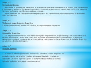 Artigo 35.º
Formação de técnicos
1 - A lei define as qualificações necessárias ao exercício das diferentes funções técnicas na área da actividade física
e do desporto, bem como o processo de aquisição e de actualização de conhecimentos para o efeito, no quadro da
formação profissional inserida no mercado de emprego.
2 - Não é permitido, nos casos especialmente previstos na lei, o exercício de profissões nas áreas da actividade
física e do desporto.
Artigo 36.º
Titulares de cargos dirigentes desportivos
A lei define os direitos e deveres dos titulares de cargos dirigentes desportivos.
Artigo 37.º
Empresários desportivos
1 - São empresários desportivos, para efeitos do disposto na presente lei, as pessoas singulares ou colectivas que,
estando devidamente credenciadas, exerçam a actividade de representação ou intermediação, ocasional ou
permanente, mediante remuneração, na celebração de contratos de formação desportiva, de trabalho desportivo
ou relativos a direitos de imagem.
Artigo 50.º
Situações especiais
1 - As políticas públicas promovem e incentivam a actividade física e desportiva nos
estabelecimentos que acolhem cidadãos privados de liberdade, incluindo os
destinados a menores e jovens sujeitos ao cumprimento de medidas e decisões
aplicadas no âmbito do processo tutelar educativo.
 