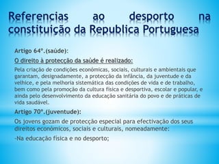 Referencias ao desporto na
constituição da Republica Portuguesa
Artigo 64º.(saúde):
O direito à protecção da saúde é realizado:
Pela criação de condições económicas, sociais, culturais e ambientais que
garantam, designadamente, a protecção da infância, da juventude e da
velhice, e pela melhoria sistemática das condições de vida e de trabalho,
bem como pela promoção da cultura física e desportiva, escolar e popular, e
ainda pelo desenvolvimento da educação sanitária do povo e de práticas de
vida saudável.
Artigo 70º.(juventude):
Os jovens gozam de protecção especial para efectivação dos seus
direitos económicos, sociais e culturais, nomeadamente:
-Na educação física e no desporto;
 